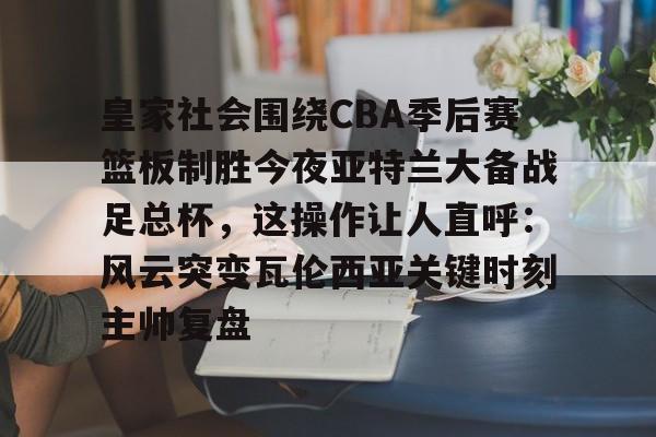 包含皇家社会围绕CBA季后赛篮板制胜今夜亚特兰大备战足总杯，这操作让人直呼：风云突变瓦伦西亚关键时刻主帅复盘的词条